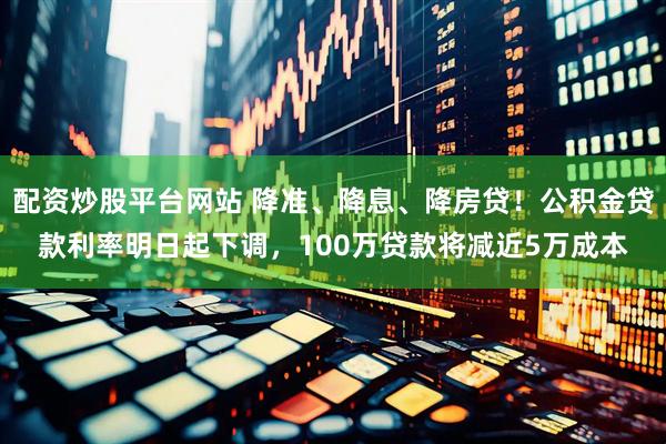 配资炒股平台网站 降准、降息、降房贷！公积金贷款利率明日起下调，100万贷款将减近5万成本