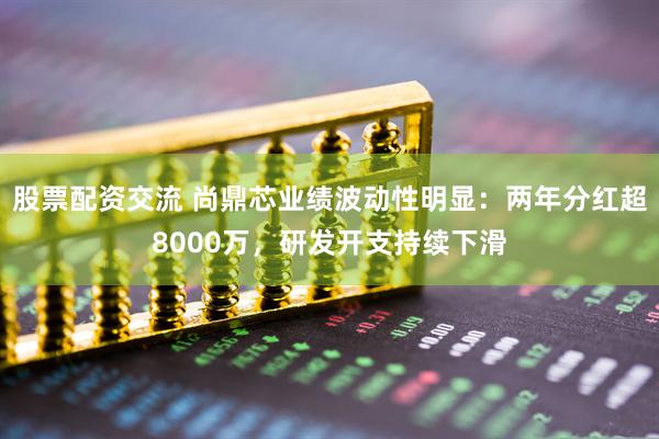股票配资交流 尚鼎芯业绩波动性明显：两年分红超8000万，研发开支持续下滑