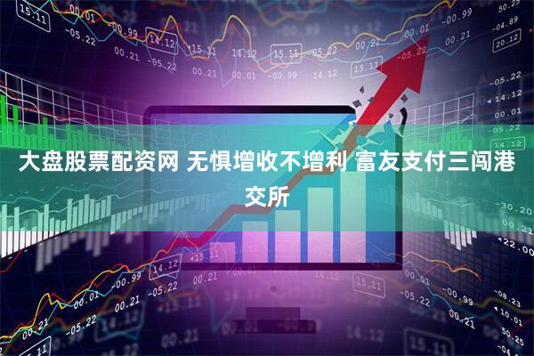 大盘股票配资网 无惧增收不增利 富友支付三闯港交所