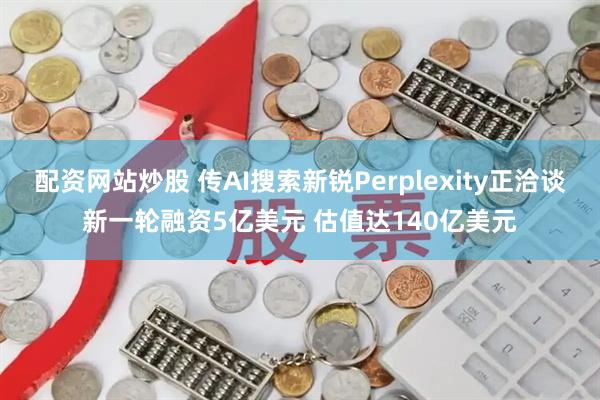 配资网站炒股 传AI搜索新锐Perplexity正洽谈新一轮融资5亿美元 估值达140亿美元