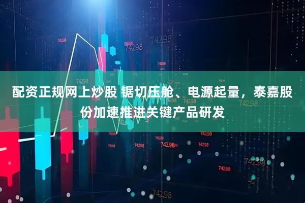 配资正规网上炒股 锯切压舱、电源起量，泰嘉股份加速推进关键产品研发