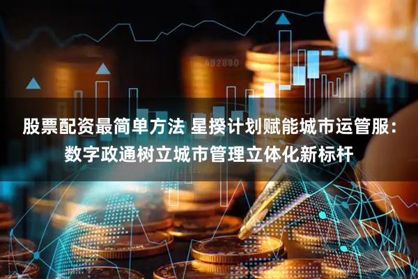 股票配资最简单方法 星揆计划赋能城市运管服：数字政通树立城市管理立体化新标杆