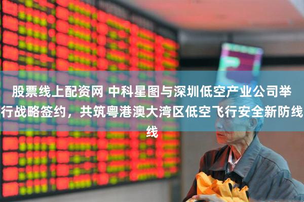 股票线上配资网 中科星图与深圳低空产业公司举行战略签约，共筑粤港澳大湾区低空飞行安全新防线
