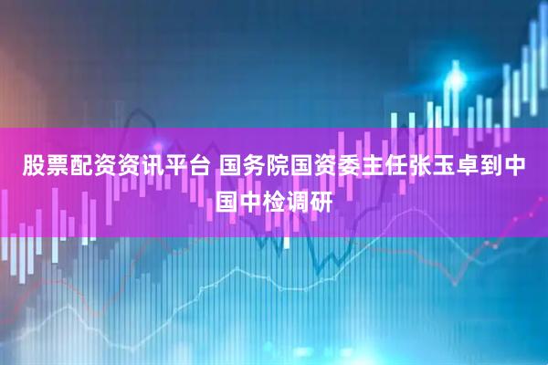 股票配资资讯平台 国务院国资委主任张玉卓到中国中检调研