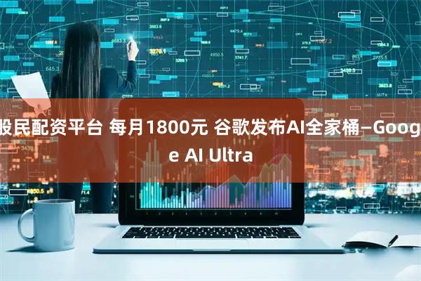 股民配资平台 每月1800元 谷歌发布AI全家桶—Google AI Ultra