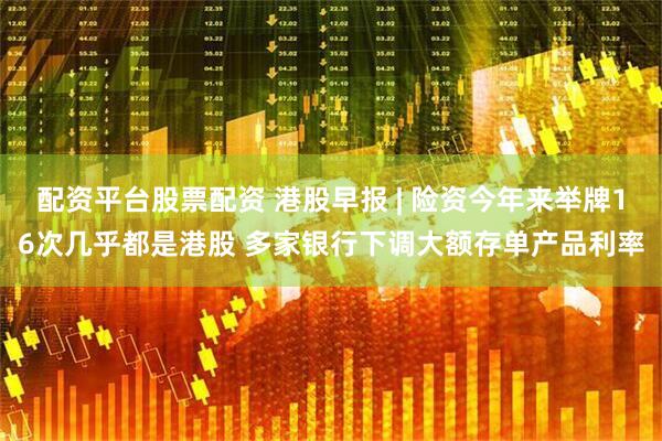 配资平台股票配资 港股早报 | 险资今年来举牌16次几乎都是港股 多家银行下调大额存单产品利率
