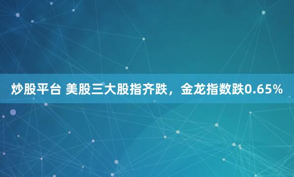 炒股平台 美股三大股指齐跌，金龙指数跌0.65%