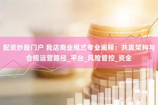 配资炒股门户 我店商业模式专业阐释：共赢架构与合规运营路径_平台_风险管控_资金