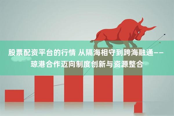 股票配资平台的行情 从隔海相守到跨海融通—— 琼港合作迈向制度创新与资源整合