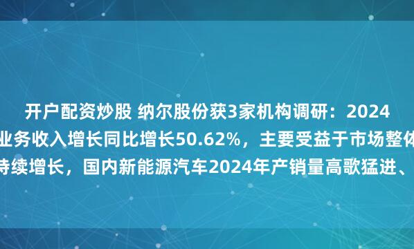 开户配资炒股 纳尔股份获3家机构调研：2024年度公司汽车功能膜的业务收入增长同比增长50.62%，主要受益于市场整体需求的持续增长，国内新能源汽车2024年产销量高歌猛进、高价值车的占比提升（附调研问答）