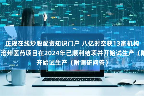 正规在线炒股配资知识门户 八亿时空获13家机构调研：河北沧州医药项目在2024年已顺利结项并开始试生产（附调研问答）