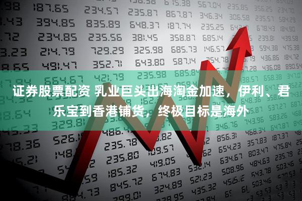 证券股票配资 乳业巨头出海淘金加速，伊利、君乐宝到香港铺货，终极目标是海外