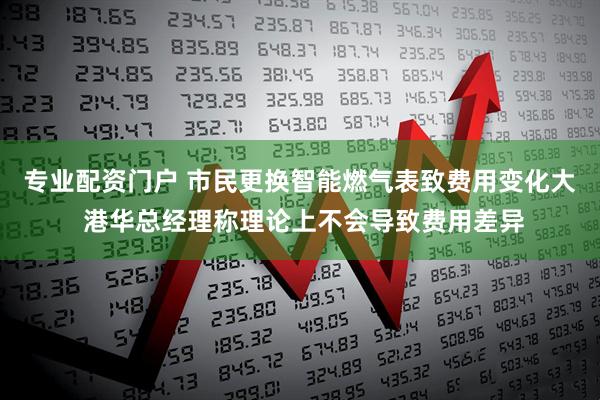 专业配资门户 市民更换智能燃气表致费用变化大 港华总经理称理论上不会导致费用差异
