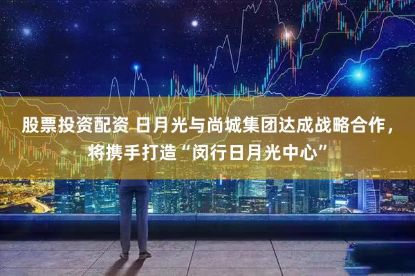 股票投资配资 日月光与尚城集团达成战略合作，将携手打造“闵行日月光中心”