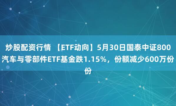 炒股配资行情 【ETF动向】5月30日国泰中证800汽车与零部件ETF基金跌1.15%，份额减少600万份