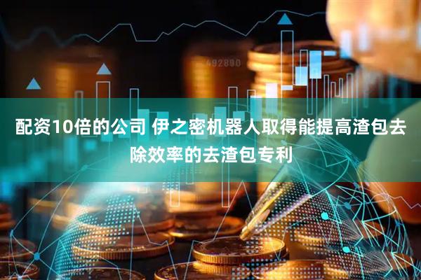 配资10倍的公司 伊之密机器人取得能提高渣包去除效率的去渣包专利