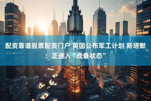配资靠谱股票配资门户 英国公布军工计划 斯塔默：正进入“战备状态”