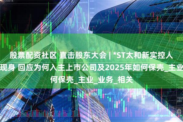 股票配资社区 直击股东大会 | *ST太和新实控人之一蒋利顺现身 回应为何入主上市公司及2025年如何保壳_主业_业务_相关