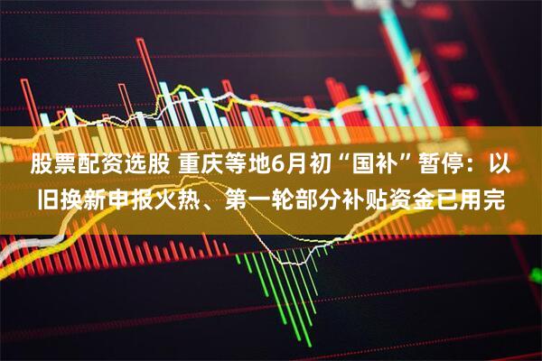 股票配资选股 重庆等地6月初“国补”暂停：以旧换新申报火热、第一轮部分补贴资金已用完