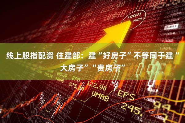 线上股指配资 住建部：建“好房子”不等同于建“大房子”“贵房子”