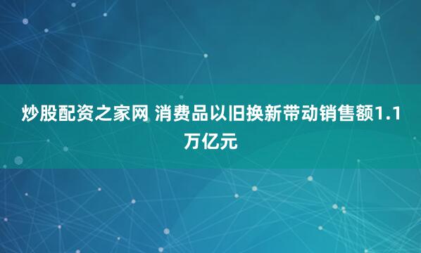 炒股配资之家网 消费品以旧换新带动销售额1.1万亿元