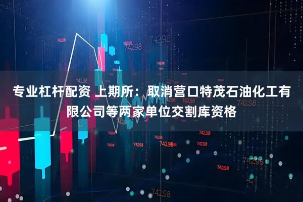 专业杠杆配资 上期所：取消营口特茂石油化工有限公司等两家单位交割库资格