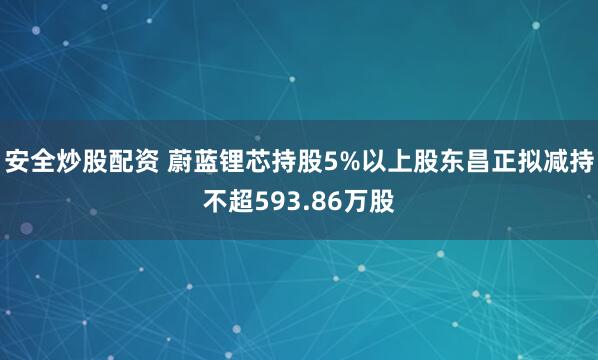 安全炒股配资 蔚蓝锂芯持股5%以上股东昌正拟减持不超593.86万股