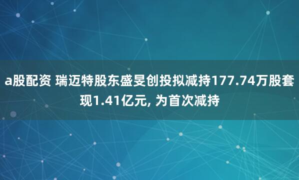 a股配资 瑞迈特股东盛旻创投拟减持177.74万股套现1.41亿元, 为首次减持