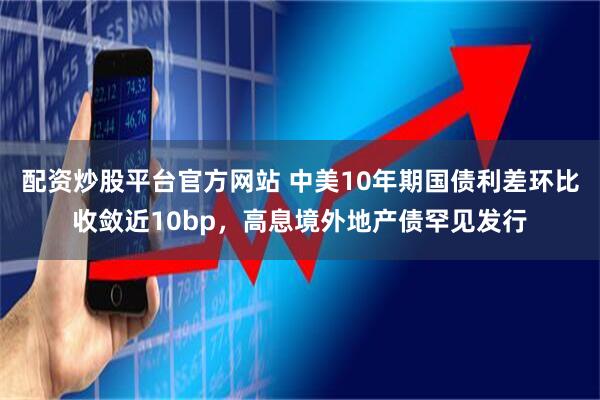 配资炒股平台官方网站 中美10年期国债利差环比收敛近10bp，高息境外地产债罕见发行