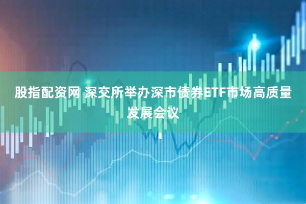 股指配资网 深交所举办深市债券ETF市场高质量发展会议