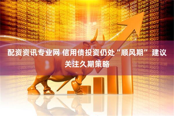 配资资讯专业网 信用债投资仍处“顺风期” 建议关注久期策略