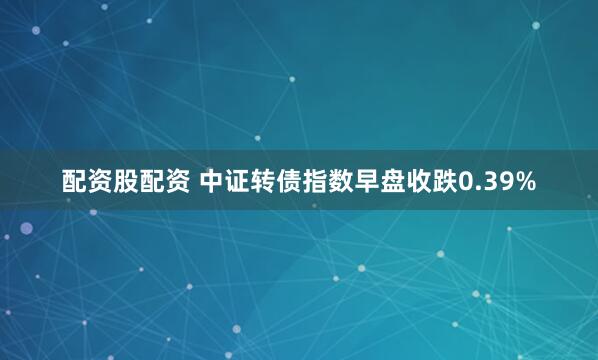 配资股配资 中证转债指数早盘收跌0.39%