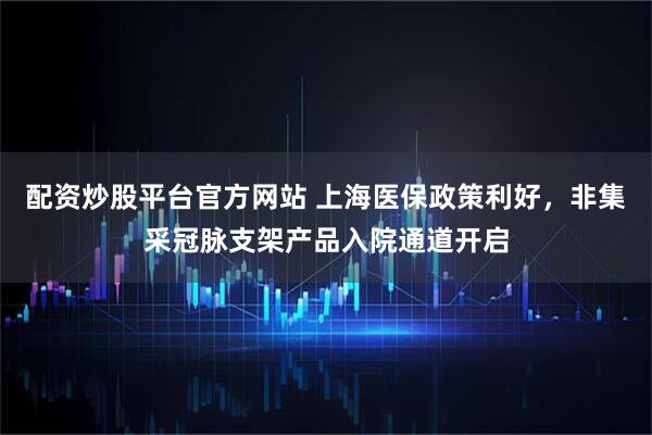 配资炒股平台官方网站 上海医保政策利好，非集采冠脉支架产品入院通道开启
