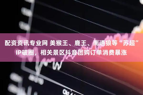 配资资讯专业网 美猴王、鹿王、南通狼等“苏超”IP破圈，相关景区抖音团购订单消费暴涨