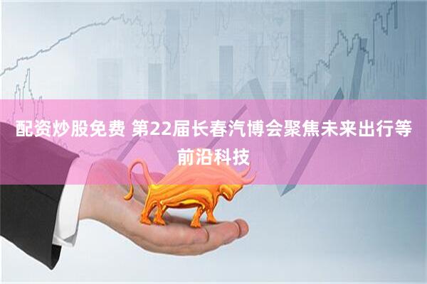 配资炒股免费 第22届长春汽博会聚焦未来出行等前沿科技