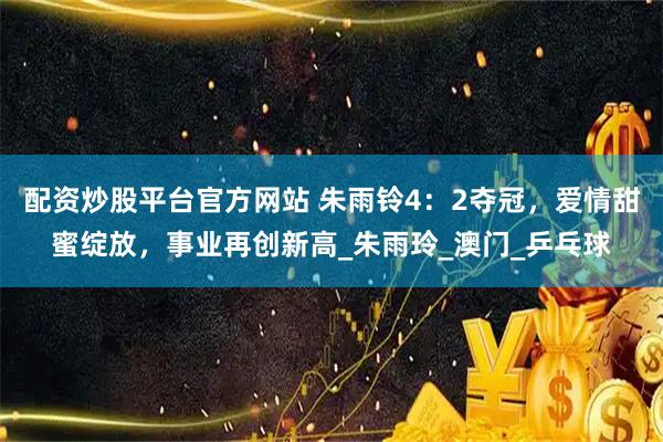 配资炒股平台官方网站 朱雨铃4：2夺冠，爱情甜蜜绽放，事业再创新高_朱雨玲_澳门_乒乓球