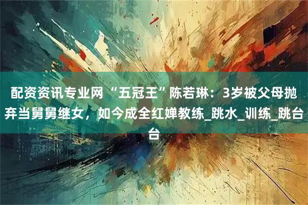 配资资讯专业网 “五冠王”陈若琳：3岁被父母抛弃当舅舅继女，如今成全红婵教练_跳水_训练_跳台