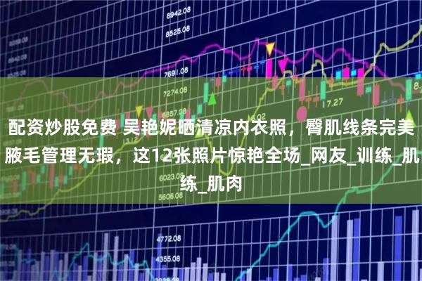 配资炒股免费 吴艳妮晒清凉内衣照，臀肌线条完美，腋毛管理无瑕，这12张照片惊艳全场_网友_训练_肌肉
