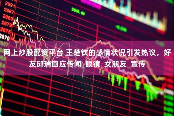 网上炒股配资平台 王楚钦的感情状况引发热议，好友邱瑞回应传闻_眼镜_女朋友_宣传
