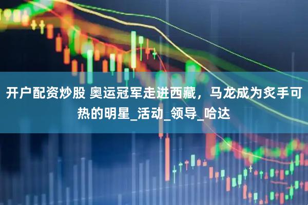 开户配资炒股 奥运冠军走进西藏，马龙成为炙手可热的明星_活动_领导_哈达