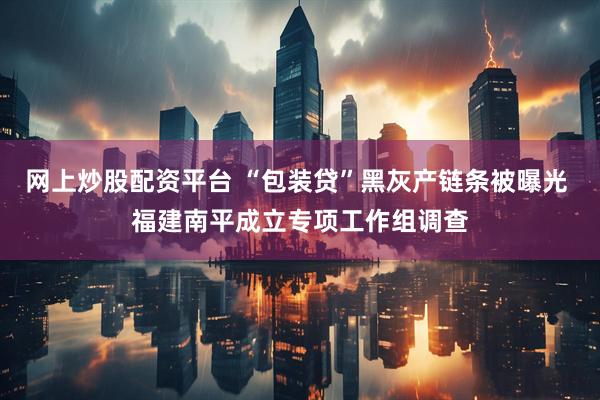 网上炒股配资平台 “包装贷”黑灰产链条被曝光 福建南平成立专项工作组调查