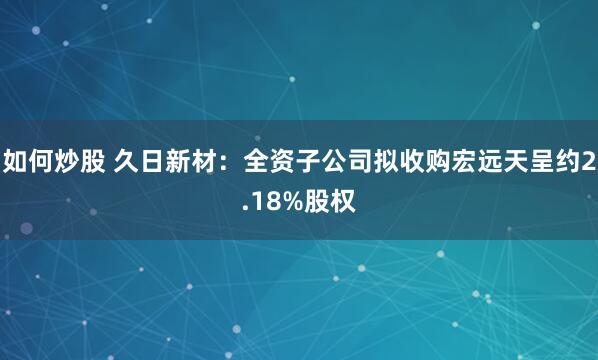 如何炒股 久日新材：全资子公司拟收购宏远天呈约2.18%股权