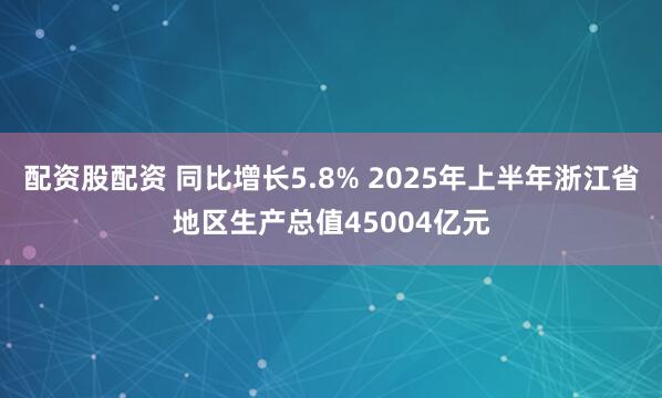 配资股配资 同比增长5.8% 2025年上半年浙江省地区生产总值45004亿元