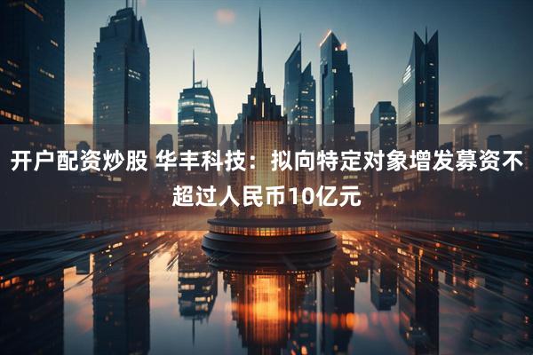 开户配资炒股 华丰科技：拟向特定对象增发募资不超过人民币10亿元