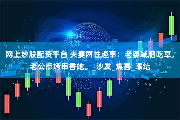 网上炒股配资平台 夫妻两性趣事：老婆减肥吃草，老公点烤串香她。_沙发_焦香_喉结