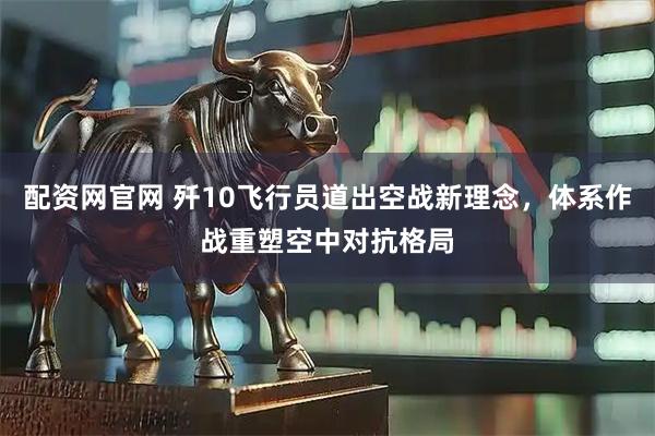 配资网官网 歼10飞行员道出空战新理念,体系作战重塑空中对抗格局