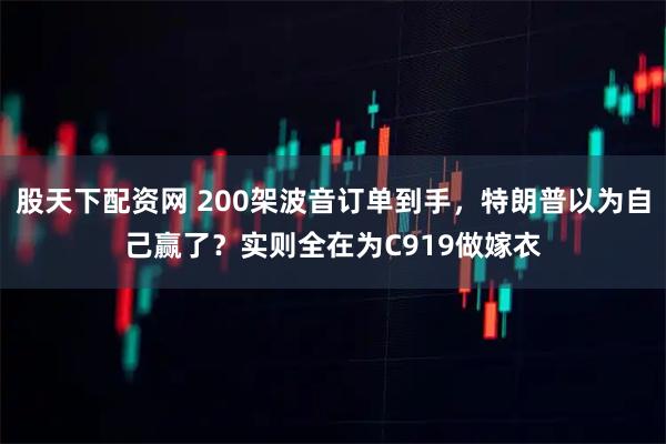 股天下配资网 200架波音订单到手,特朗普以为自己赢了?实则全在为C919做嫁衣