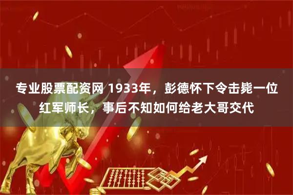 专业股票配资网 1933年,彭德怀下令击毙一位红军师长,事后不知如何给老大哥交代