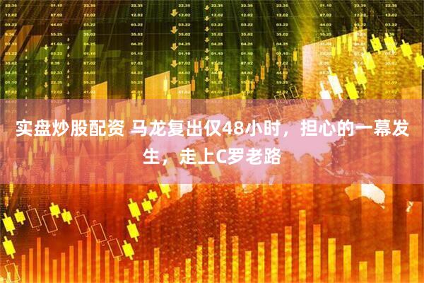 实盘炒股配资 马龙复出仅48小时,担心的一幕发生,走上C罗老路