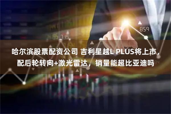 哈尔滨股票配资公司 吉利星越L PLUS将上市，配后轮转向+激光雷达，销量能超比亚迪吗